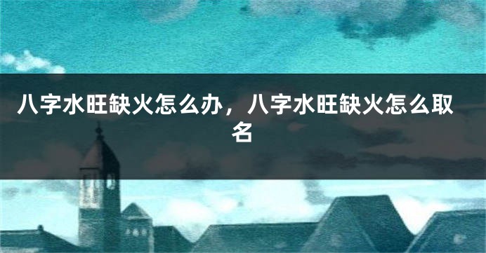 八字水旺缺火怎么办，八字水旺缺火怎么取名