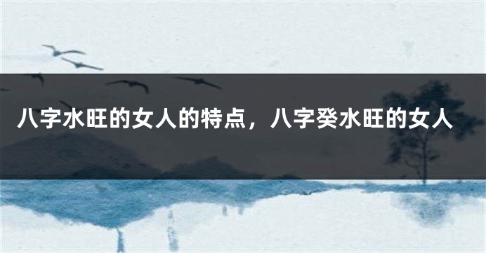 八字水旺的女人的特点，八字癸水旺的女人