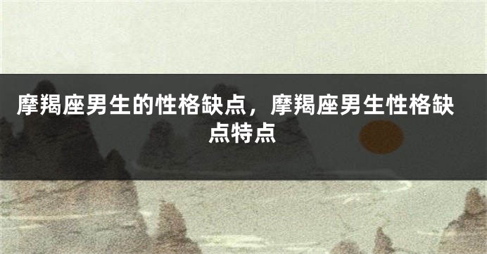 摩羯座男生的性格缺点，摩羯座男生性格缺点特点