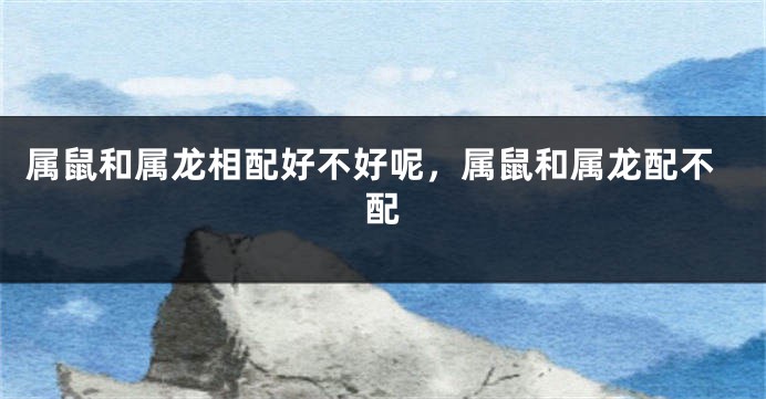 属鼠和属龙相配好不好呢，属鼠和属龙配不配