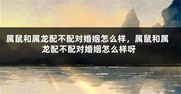 属鼠和属龙配不配对婚姻怎么样，属鼠和属龙配不配对婚姻怎么样呀