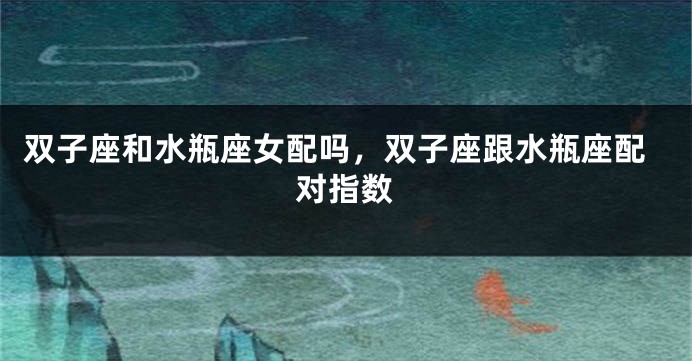 双子座和水瓶座女配吗，双子座跟水瓶座配对指数