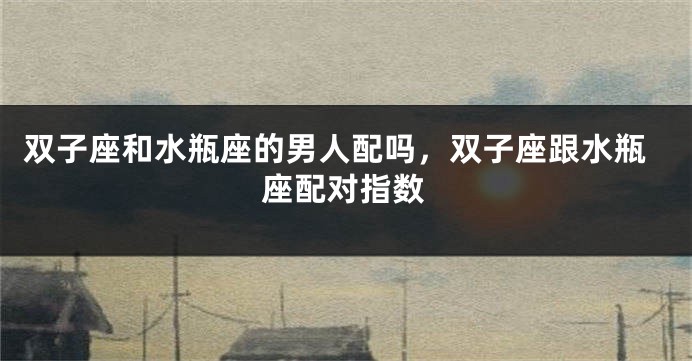 双子座和水瓶座的男人配吗，双子座跟水瓶座配对指数