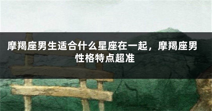 摩羯座男生适合什么星座在一起,摩羯座男性格特点超准