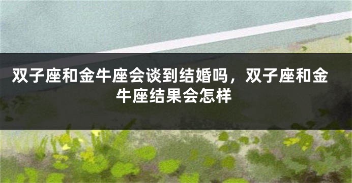 双子座和金牛座会谈到结婚吗,双子座和金牛座结果会怎样