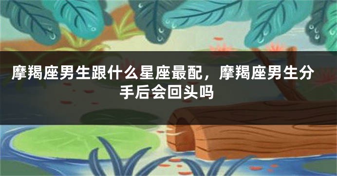 摩羯座男生跟什么星座最配，摩羯座男生分手后会回头吗