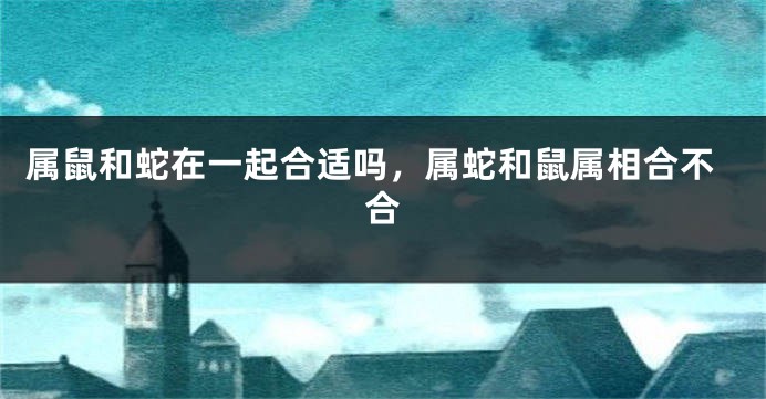 属鼠和蛇在一起合适吗，属蛇和鼠属相合不合