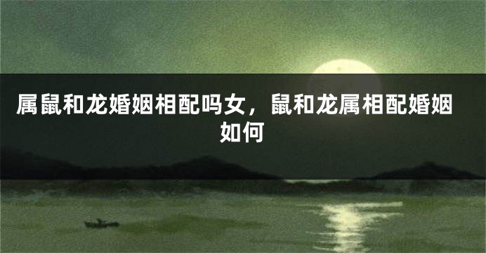 属鼠和龙婚姻相配吗女，鼠和龙属相配婚姻如何