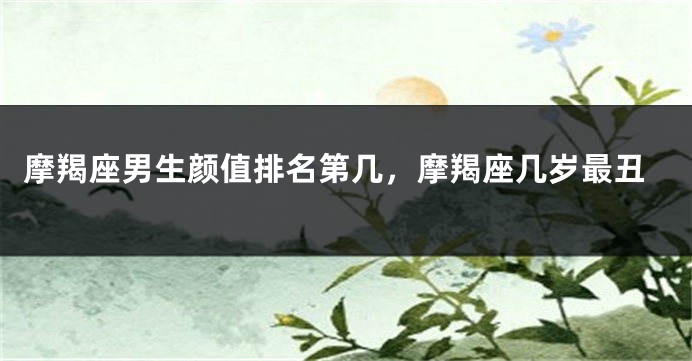 摩羯座男生颜值排名第几，摩羯座几岁最丑