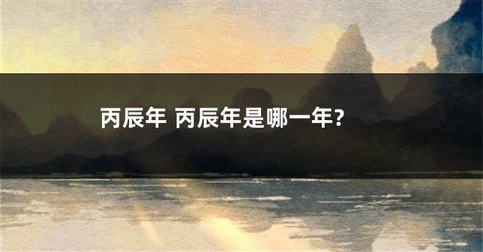 丙辰年 丙辰年是哪一年?