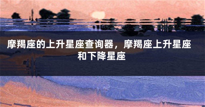 摩羯座的上升星座查询器，摩羯座上升星座和下降星座