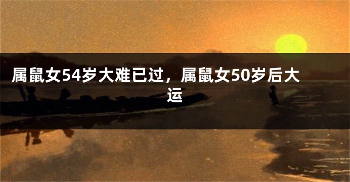 属鼠女54岁大难已过，属鼠女50岁后大运