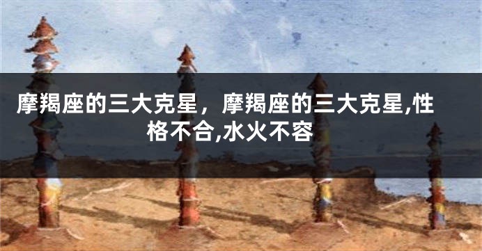 摩羯座的三大克星，摩羯座的三大克星,性格不合,水火不容