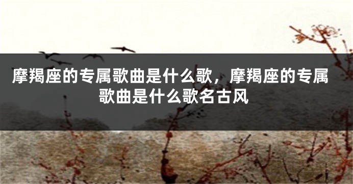 摩羯座的专属歌曲是什么歌，摩羯座的专属歌曲是什么歌名古风