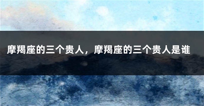 摩羯座的三个贵人，摩羯座的三个贵人是谁