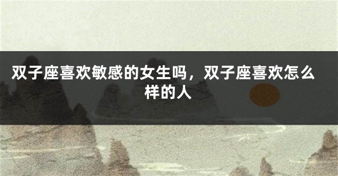 双子座喜欢敏感的女生吗，双子座喜欢怎么样的人