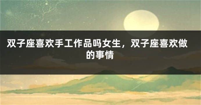双子座喜欢手工作品吗女生，双子座喜欢做的事情