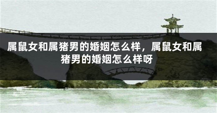 属鼠女和属猪男的婚姻怎么样，属鼠女和属猪男的婚姻怎么样呀