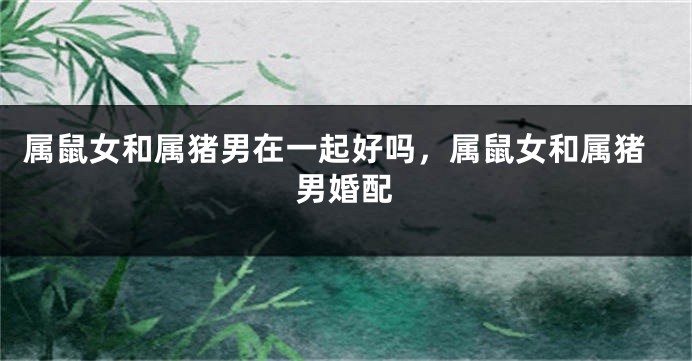 属鼠女和属猪男在一起好吗，属鼠女和属猪男婚配