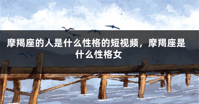 摩羯座的人是什么性格的短视频，摩羯座是什么性格女