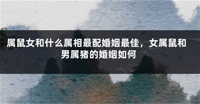 属鼠女和什么属相最配婚姻最佳，女属鼠和男属猪的婚姻如何
