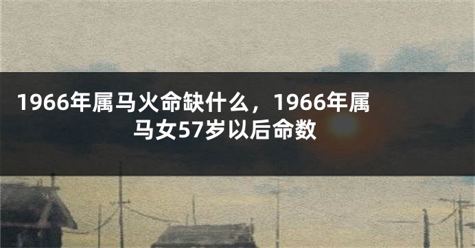 1966年属马火命缺什么，1966年属马女57岁以后命数