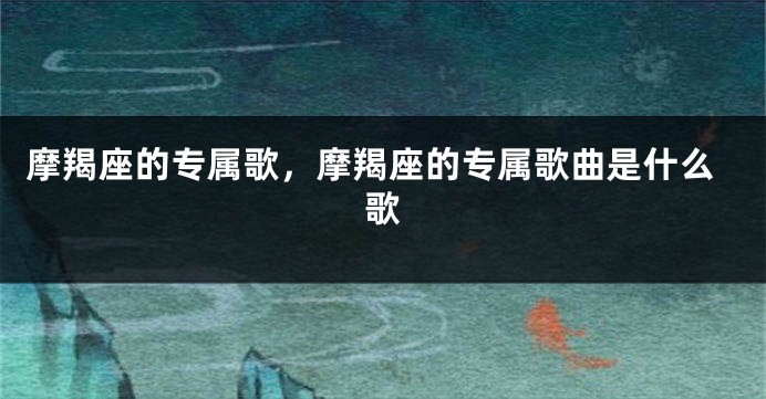 摩羯座的专属歌，摩羯座的专属歌曲是什么歌