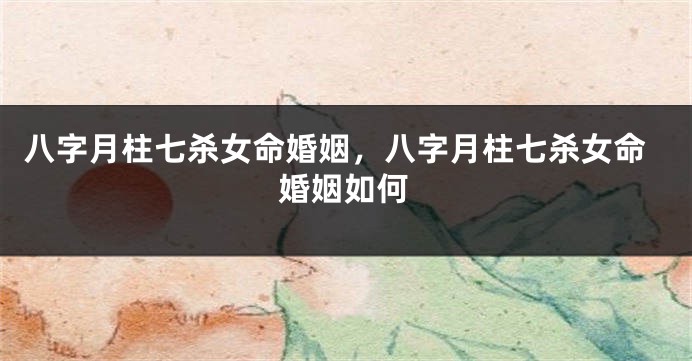 八字月柱七杀女命婚姻，八字月柱七杀女命婚姻如何