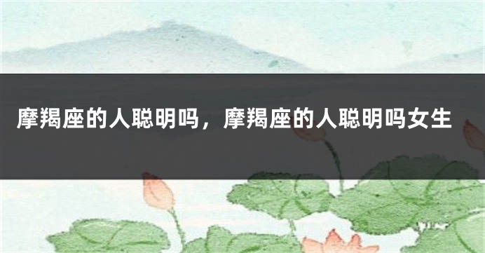摩羯座的人聪明吗，摩羯座的人聪明吗女生