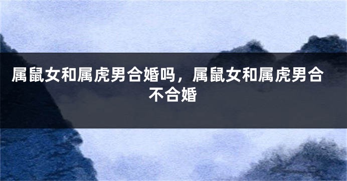 属鼠女和属虎男合婚吗，属鼠女和属虎男合不合婚