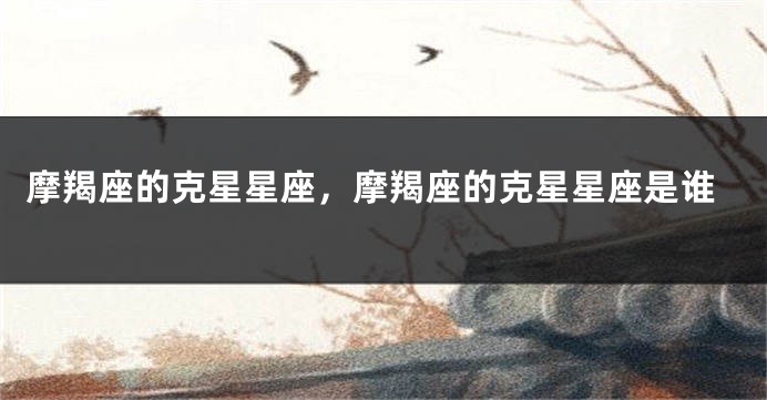 摩羯座的克星星座，摩羯座的克星星座是谁