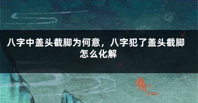 八字中盖头截脚为何意，八字犯了盖头截脚怎么化解