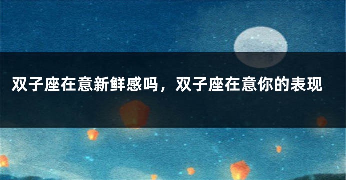 双子座在意新鲜感吗，双子座在意你的表现
