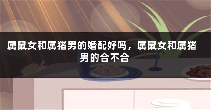 属鼠女和属猪男的婚配好吗，属鼠女和属猪男的合不合