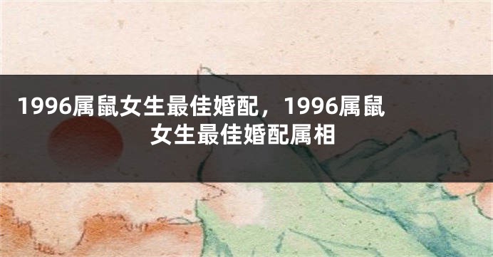 1996属鼠女生最佳婚配,1996属鼠女生最佳婚配属相