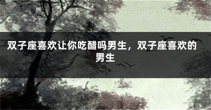 双子座喜欢让你吃醋吗男生，双子座喜欢的男生