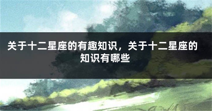 关于十二星座的有趣知识，关于十二星座的知识有哪些