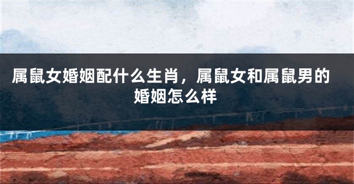 属鼠女婚姻配什么生肖,属鼠女和属鼠男的婚姻怎么样