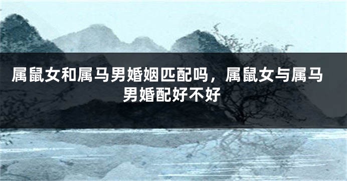 属鼠女和属马男婚姻匹配吗，属鼠女与属马男婚配好不好