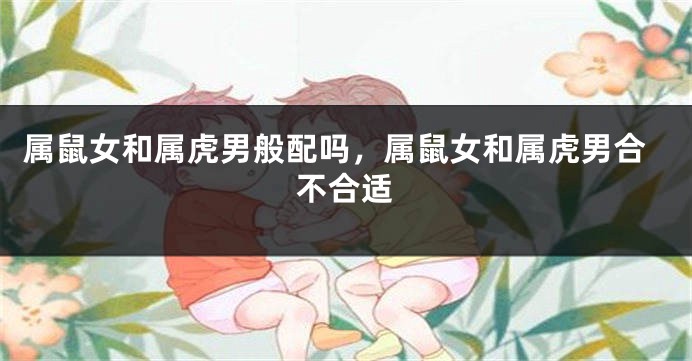 属鼠女和属虎男般配吗，属鼠女和属虎男合不合适