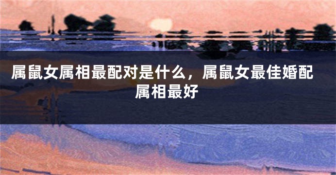 属鼠女属相最配对是什么，属鼠女最佳婚配属相最好