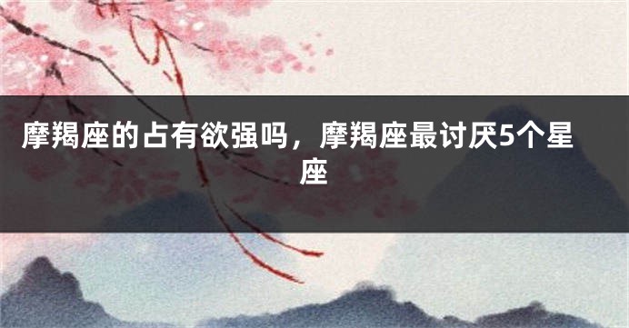 摩羯座的占有欲强吗，摩羯座最讨厌5个星座