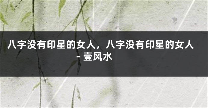 八字没有印星的女人，八字没有印星的女人 - 壹风水
