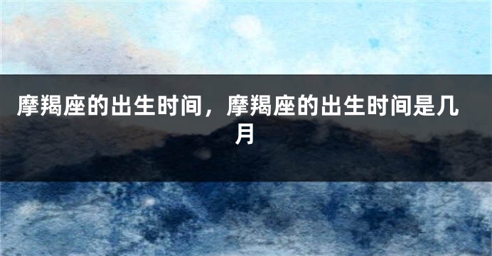 摩羯座的出生时间,摩羯座的出生时间是几月