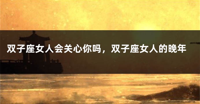 双子座女人会关心你吗，双子座女人的晚年