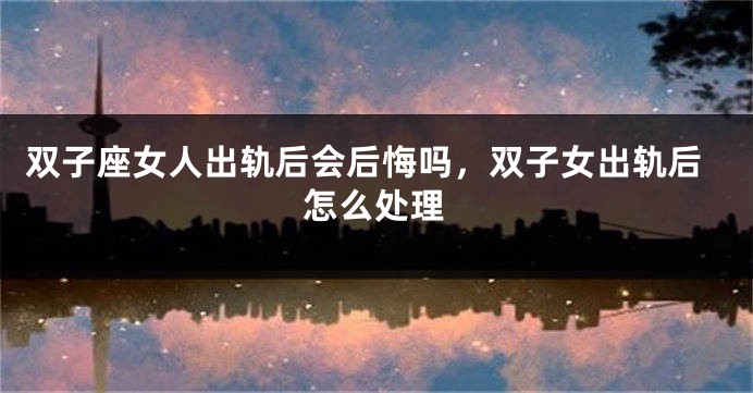 双子座女人出轨后会后悔吗，双子女出轨后怎么处理