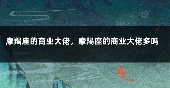 摩羯座的商业大佬，摩羯座的商业大佬多吗