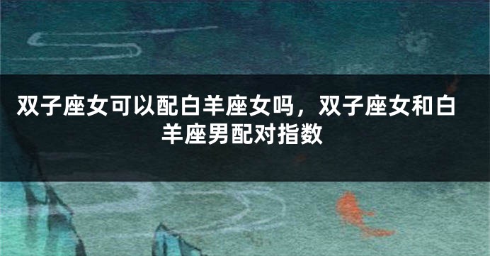 双子座女可以配白羊座女吗，双子座女和白羊座男配对指数