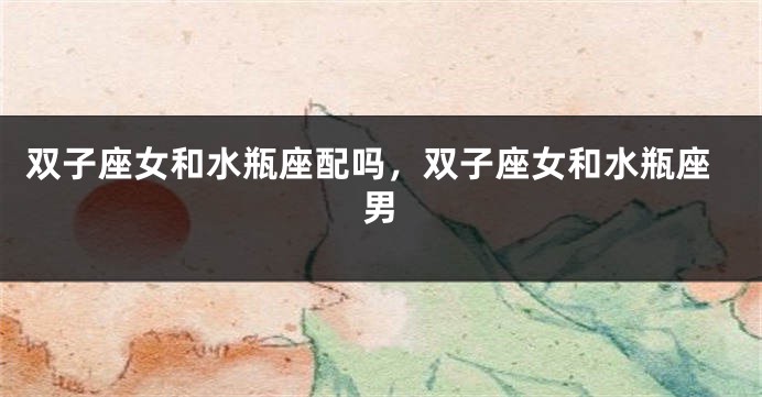 双子座女和水瓶座配吗，双子座女和水瓶座男