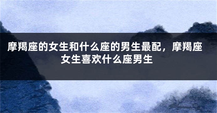 摩羯座的女生和什么座的男生最配，摩羯座女生喜欢什么座男生